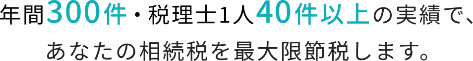 年間300件・税理士1人40件以上の実績で、あなたの相続税を最大限節税します。